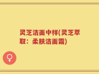 灵芝洁面中样(灵芝萃取：柔肤洁面霜)