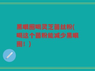 黑眼圈喝灵芝菌丝粉(喝这个菌粉能减少黑眼圈！)
