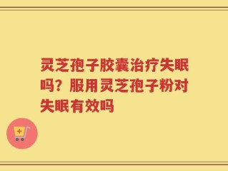 灵芝孢子胶囊治疗失眠吗？服用灵芝孢子粉对失眠有效吗
