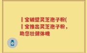 鹮宝破壁灵芝孢子粉(鹮宝推出灵芝孢子粉，助您壮健体魄