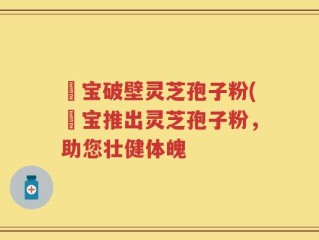 鹮宝破壁灵芝孢子粉(鹮宝推出灵芝孢子粉，助您壮健体魄