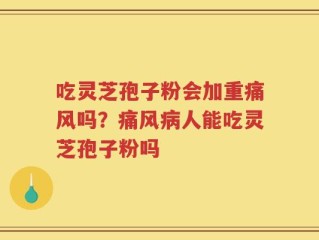 吃灵芝孢子粉会加重痛风吗？痛风病人能吃灵芝孢子粉吗