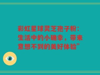 彩虹星球灵芝孢子粉：生活中的小确幸，带来意想不到的美好体验”