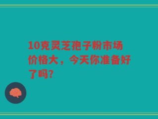 10克灵芝孢子粉市场价格大，今天你准备好了吗？