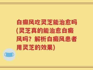 白癫风吃灵芝能治愈吗(灵芝真的能治愈白癜风吗？解析白癜风患者用灵芝的效果)