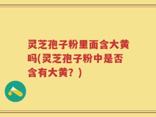 灵芝孢子粉里面含大黄吗(灵芝孢子粉中是否含有大黄？)