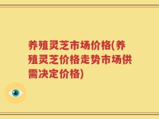 养殖灵芝市场价格(养殖灵芝价格走势市场供需决定价格)