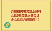 月经期间喝灵芝水好吗女性(喝灵芝水是否适合女性在月经期间？)
