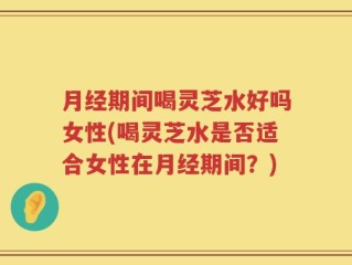 月经期间喝灵芝水好吗女性(喝灵芝水是否适合女性在月经期间？)