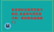 角鲨烯好还是灵芝孢子粉好_角鲨烯与灵芝孢子粉：哪种更有益健康？)