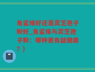 角鲨烯好还是灵芝孢子粉好_角鲨烯与灵芝孢子粉：哪种更有益健康？)