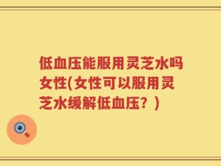 低血压能服用灵芝水吗女性(女性可以服用灵芝水缓解低血压？)