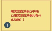 喝灵芝西洋参口干吗(口服灵芝西洋参片有什么功效？)