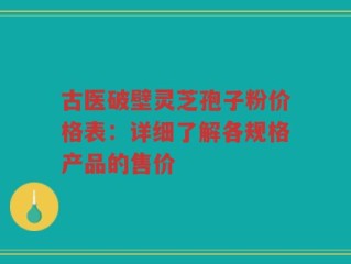 古医破壁灵芝孢子粉价格表：详细了解各规格产品的售价