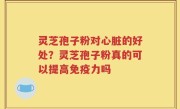 灵芝孢子粉对心脏的好处？灵芝孢子粉真的可以提高免疫力吗