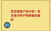 灵芝哪里产孢子粉？灵芝孢子粉产地哪里的最好