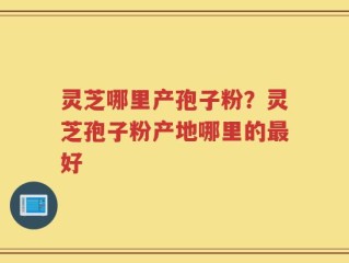 灵芝哪里产孢子粉？灵芝孢子粉产地哪里的最好