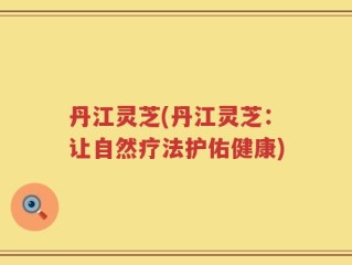 丹江灵芝(丹江灵芝：让自然疗法护佑健康)