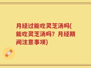 月经过能吃灵芝汤吗(能吃灵芝汤吗？月经期间注意事项)