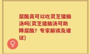 尿酸高可以吃灵芝猪脑汤吗(灵芝猪脑汤可助降尿酸？专家解读及建议)