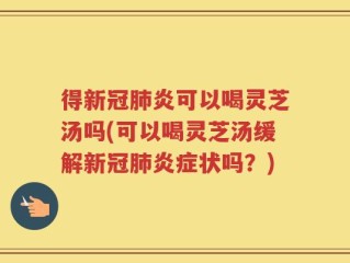 得新冠肺炎可以喝灵芝汤吗(可以喝灵芝汤缓解新冠肺炎症状吗？)