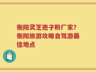 衡阳灵芝孢子粉厂家？衡阳旅游攻略自驾游最佳地点