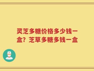 灵芝多糖价格多少钱一盒？芝草多糖多钱一盒