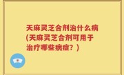 天麻灵芝合剂治什么病(天麻灵芝合剂可用于治疗哪些病症？)