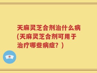 天麻灵芝合剂治什么病(天麻灵芝合剂可用于治疗哪些病症？)