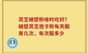 灵芝破壁粉啥时吃好？破壁灵芝孢子粉每天服用几次，每次服多少
