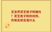 王玉秀灵芝孢子粉图片？灵芝孢子粉的功效、作用及禁忌是什么