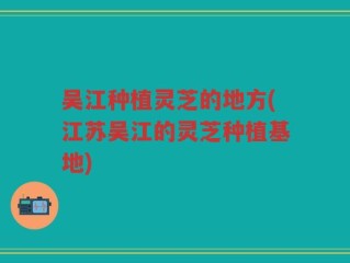 吴江种植灵芝的地方(江苏吴江的灵芝种植基地)