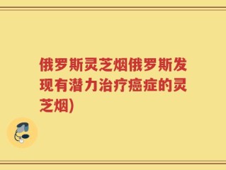 俄罗斯灵芝烟俄罗斯发现有潜力治疗癌症的灵芝烟)