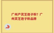 广州产灵芝孢子粉？广州灵芝孢子粉品牌