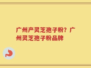 广州产灵芝孢子粉？广州灵芝孢子粉品牌