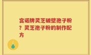 宫诺牌灵芝破壁孢子粉？灵芝孢子粉的制作配方