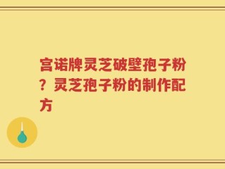 宫诺牌灵芝破壁孢子粉？灵芝孢子粉的制作配方