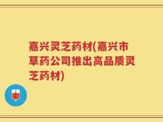 嘉兴灵芝药材(嘉兴市草药公司推出高品质灵芝药材)