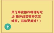灵芝蜂蜜推荐哪种好吃点(推荐品尝哪种灵芝蜂蜜，滋味更美好？)