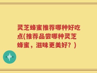 灵芝蜂蜜推荐哪种好吃点(推荐品尝哪种灵芝蜂蜜，滋味更美好？)