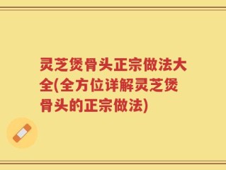 灵芝煲骨头正宗做法大全(全方位详解灵芝煲骨头的正宗做法)