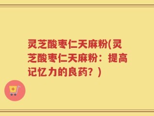 灵芝酸枣仁天麻粉(灵芝酸枣仁天麻粉：提高记忆力的良药？)
