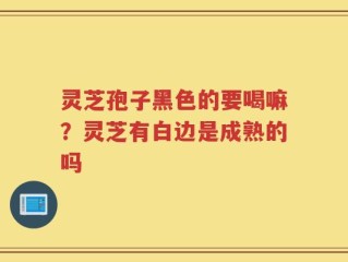 灵芝孢子黑色的要喝嘛？灵芝有白边是成熟的吗
