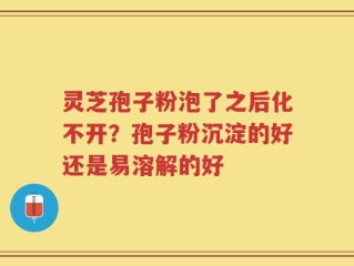 灵芝孢子粉泡了之后化不开？孢子粉沉淀的好还是易溶解的好