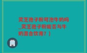 灵芝孢子粉可泡牛奶吗_灵芝孢子粉能否与牛奶混合饮用？)