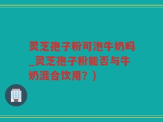 灵芝孢子粉可泡牛奶吗_灵芝孢子粉能否与牛奶混合饮用？)