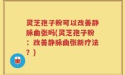 灵芝孢子粉可以改善静脉曲张吗(灵芝孢子粉：改善静脉曲张新疗法？)