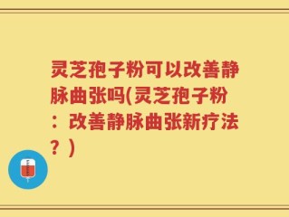 灵芝孢子粉可以改善静脉曲张吗(灵芝孢子粉：改善静脉曲张新疗法？)