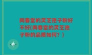 同春堂的灵芝孢子粉好不好(同春堂的灵芝孢子粉的品质如何？)