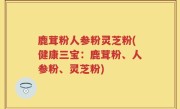 鹿茸粉人参粉灵芝粉(健康三宝：鹿茸粉、人参粉、灵芝粉)